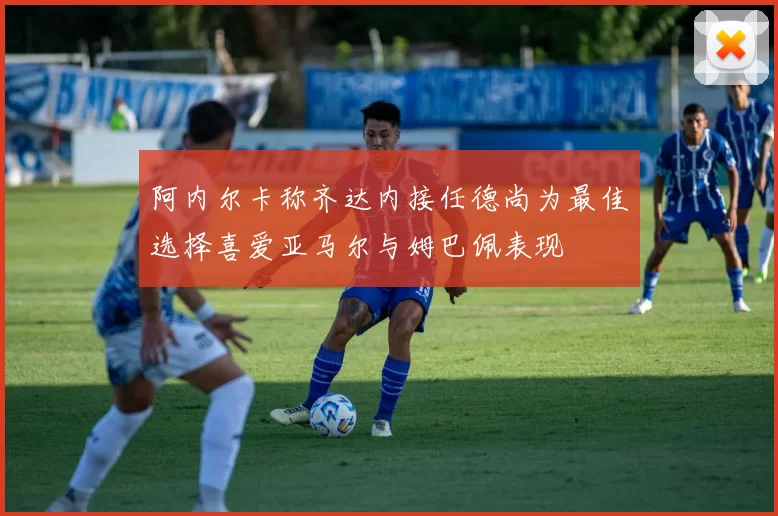 阿内尔卡称齐达内接任德尚为最佳选择喜爱亚马尔与姆巴佩表现