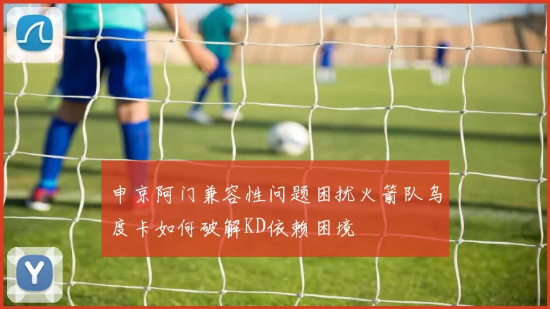 申京阿门兼容性问题困扰火箭队乌度卡如何破解KD依赖困境