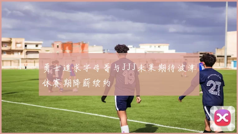 勇士追求字母哥与JJJ未果期待波津休赛期降薪续约