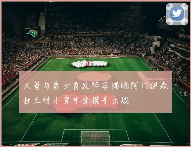 火箭与爵士首发阵容揭晓阿门伊森杜兰特小贾申京携手出战
