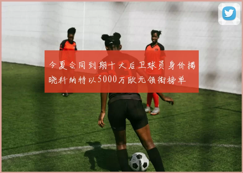今夏合同到期十大后卫球员身价揭晓科纳特以5000万欧元领衔榜单