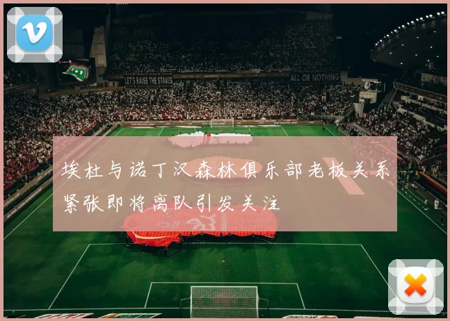 埃杜与诺丁汉森林俱乐部老板关系紧张即将离队引发关注