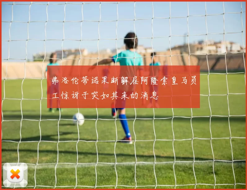 弗洛伦蒂诺果断解雇阿隆索皇马员工惊讶于突如其来的消息