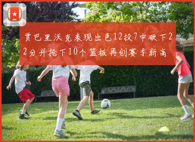 贾巴里沃克表现出色12投7中砍下22分并抢下10个篮板再创赛季新高
