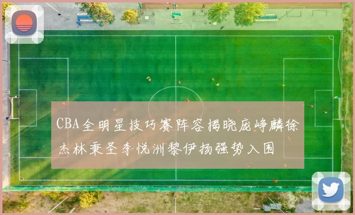 CBA全明星技巧赛阵容揭晓庞峥麟徐杰林秉圣李悦洲黎伊扬强势入围