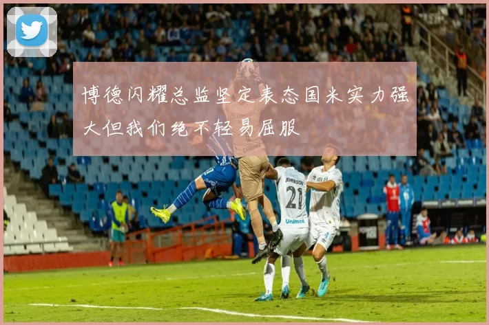 博德闪耀总监坚定表态国米实力强大但我们绝不轻易屈服