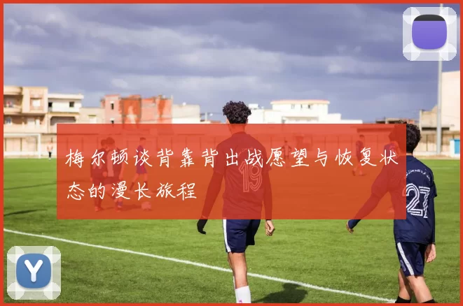 梅尔顿谈背靠背出战愿望与恢复状态的漫长旅程