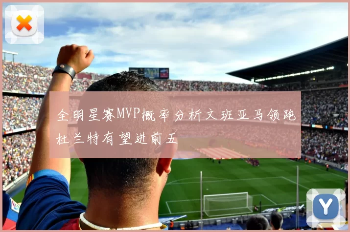 全明星赛MVP概率分析文班亚马领跑杜兰特有望进前五