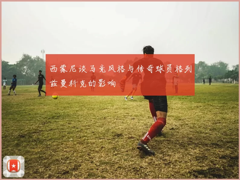 西蒙尼谈马竞风格与传奇球员格列兹曼科克的影响