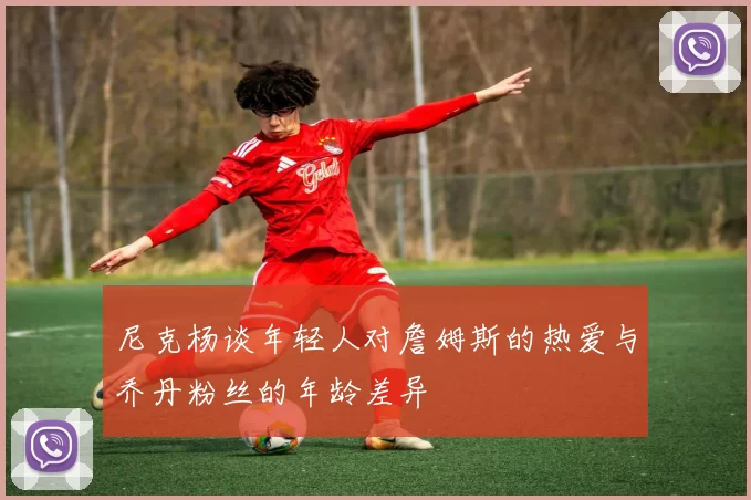 尼克杨谈年轻人对詹姆斯的热爱与乔丹粉丝的年龄差异