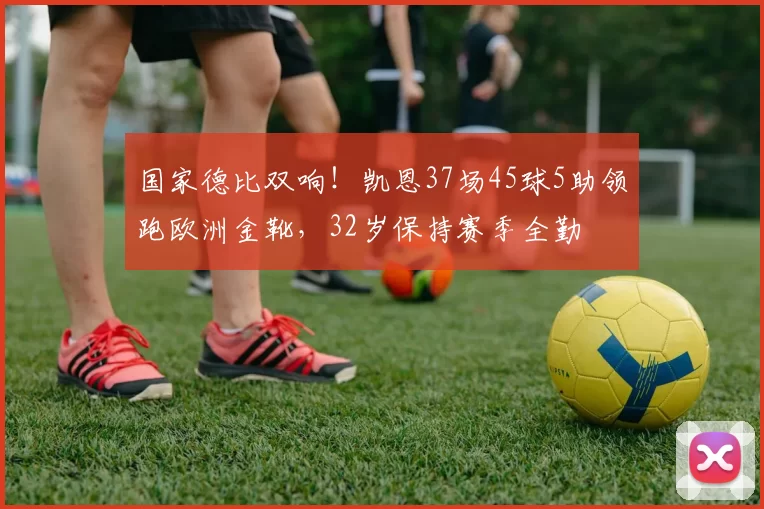 国家德比双响！凯恩37场45球5助领跑欧洲金靴，32岁保持赛季全勤