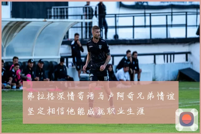 弗拉格深情寄语马卢阿奇兄弟情谊坚定相信他能成就职业生涯
